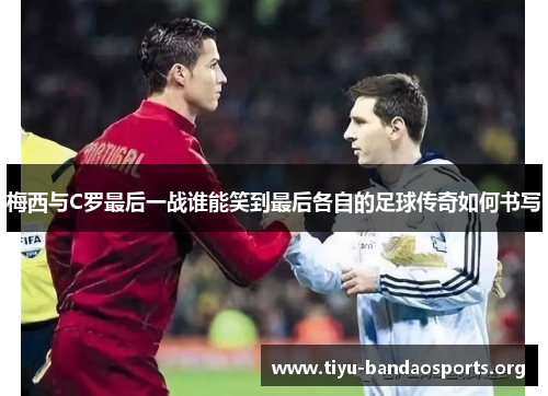 梅西与C罗最后一战谁能笑到最后各自的足球传奇如何书写