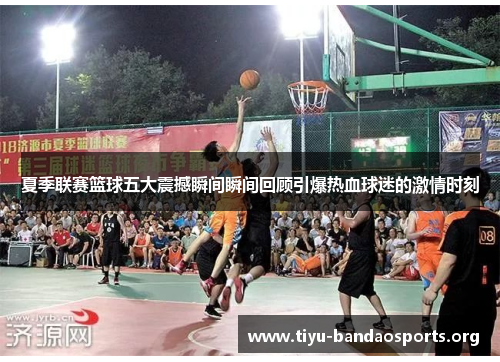 夏季联赛篮球五大震撼瞬间瞬间回顾引爆热血球迷的激情时刻