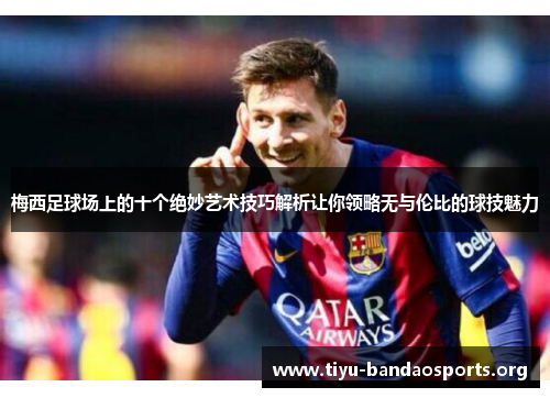 梅西足球场上的十个绝妙艺术技巧解析让你领略无与伦比的球技魅力