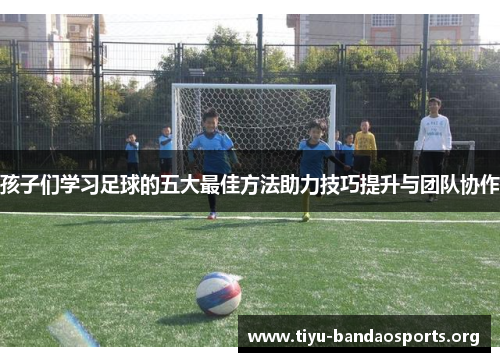 孩子们学习足球的五大最佳方法助力技巧提升与团队协作