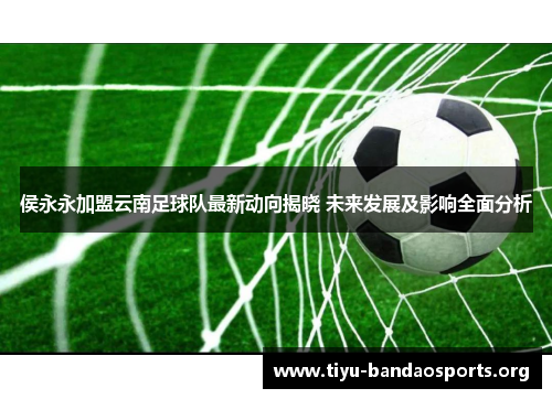 侯永永加盟云南足球队最新动向揭晓 未来发展及影响全面分析