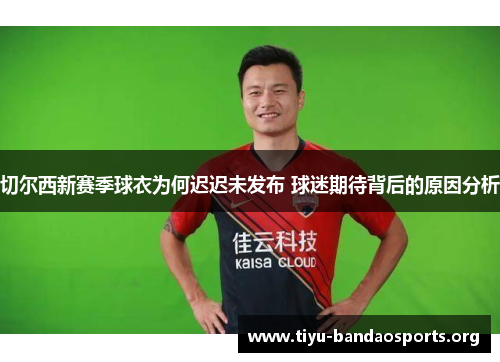 切尔西新赛季球衣为何迟迟未发布 球迷期待背后的原因分析