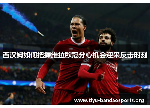 西汉姆如何把握维拉欧冠分心机会迎来反击时刻