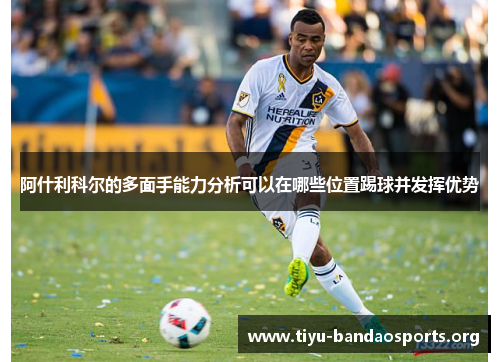 阿什利科尔的多面手能力分析可以在哪些位置踢球并发挥优势 阿什利科尔的多面手能力分析可以在哪些位置踢球并发挥优势