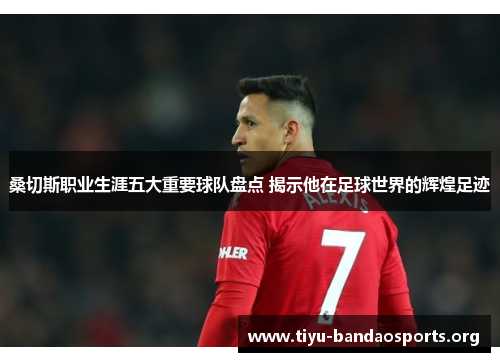 桑切斯职业生涯五大重要球队盘点 揭示他在足球世界的辉煌足迹 桑切斯职业生涯五大重要球队盘点 揭示他在足球世界的辉煌足迹