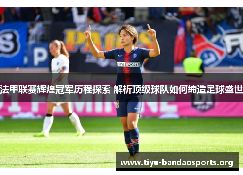 法甲联赛辉煌冠军历程探索 解析顶级球队如何缔造足球盛世 法甲联赛辉煌冠军历程探索 解析顶级球队如何缔造足球盛世