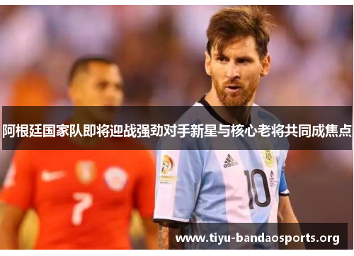 阿根廷国家队即将迎战强劲对手新星与核心老将共同成焦点 阿根廷国家队即将迎战强劲对手新星与核心老将共同成焦点