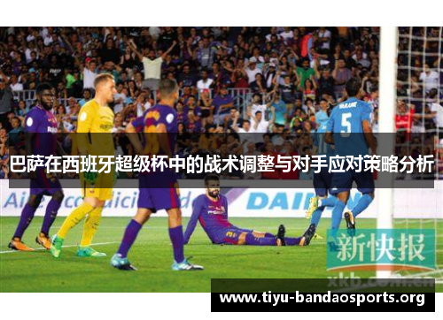 巴萨在西班牙超级杯中的战术调整与对手应对策略分析