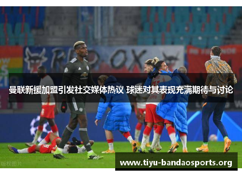 曼联新援加盟引发社交媒体热议 球迷对其表现充满期待与讨论