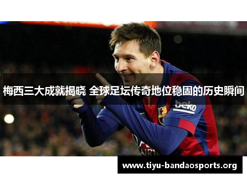 梅西三大成就揭晓 全球足坛传奇地位稳固的历史瞬间